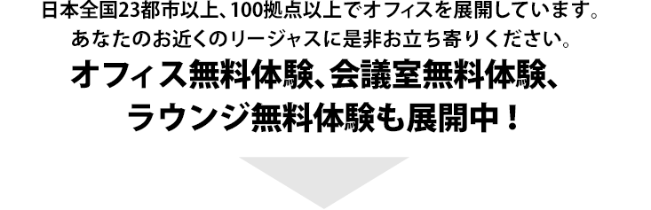 日本全国23都市以上 100拠点以上のオフィスを展開しています。あなたのお近くのリージャスに是非お立ち寄りください。レンタルオフィスの利便性をその目でお確かめください。オフィス無料体験、会議室無料体験、ラウンジ無料体験も展開中！