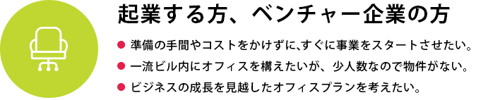 起業する方、ベンチャー企業の方
●  準備の手間やコストをかけずに、すぐに事業をスタートさせたい●  一流ビル内にオフィスを構えたいが、少人数なので物件がない●  ビジネスの成長を見越したオフィスプランを考えたい