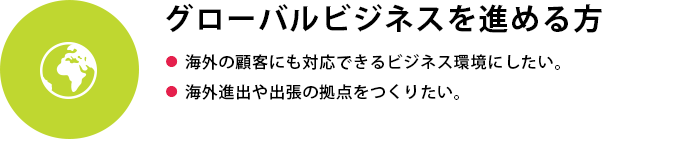 グローバルビジネスを進める方
●  海外の顧客にも対応できるビジネス環境にしたい●  海外進出や出張の拠点をつくりたい