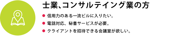 士業、コンサルテイング業の方
●  信用力のある一流ビルに入りたい●  電話対応、秘書サービスが必要●  クライアントを招待できる会議室が欲しい