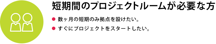 短期間のプロジェクトルームが必要な方●  数ヶ月の短期のみ拠点を設けたい●  すぐにプロジェクトをスタートしたい