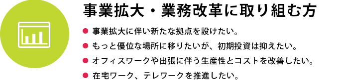 事業拡大・業務改革に取り組む方
●  事業拡大に伴い新たな拠点を設けたい●  もっと優位な場所に移りたいが、初期投資は抑えたい●  オフィスワークや出張に伴う生産性とコストを改善したい●  在宅ワーク、テレワークを推進したい