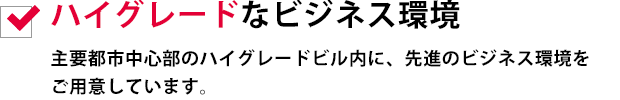 ハイグレードなビジネス環境
主要都市中心部のハイグレードビル内に、先進のビジネス環境をご用意しています