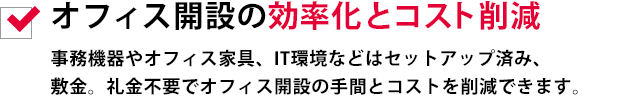 オフィス開設の効率化とコスト削減事務機器やオフィス家具、IT環境などはセットアップ済み、敷金。礼金不要でオフィス開設の手間とコストを削減できます