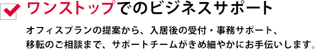 ワンストップでのビジネスサポートオフィスプランの提案から、入居後の受付・事務サポート、移転のご相談まで、サポートチームがきめ細やかにお手伝いします。