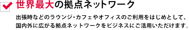 世界最大の拠点ネットワーク
出張時などのラウンジ・カフェやオフィスのご利用をはじめとして、国内外に広がる拠点ネットワークをビジネスにご活用いただけます。