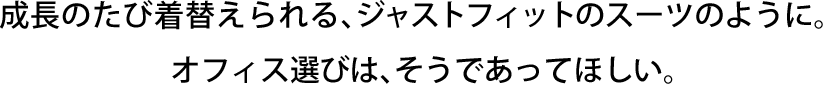 成長のたび着替えられる、ジャストフィットのスーツのように。 オフィス選びは､そうであってほしい。