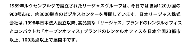 1989年ルクセンブルグで設立されたリージャスグループは、今日では世界120カ国の900都市に、約3000拠点のビジネスセンターを展開しています。日本リージャス株式会社は、1998年日本法人設立以降、高品質な「リージャス」ブランドのレンタルオフィスとコンパクトな「オープンオフィス」ブランドのレンタルオフィスを全国20都市、90拠点で展開中です。