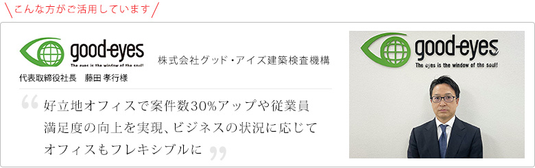 お客様の声!好立地オフィスで案件数30%アップや従業員満足度の向上を実現、
ビジネスの状況に応じてオフィスもフレキシブルに
株式会社グッド・アイズ建築検査機構 代表取締役社長 藤田 孝行様