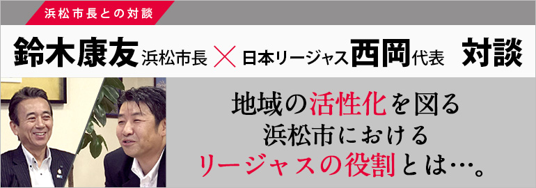 地域の活性化を図る浜松市におけるリージャスの役割とは…。鈴木康友 浜松市長×日本リージャス 西岡代表 対談