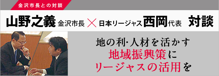 地の利・人材を活かす地域振興策にリージャスの活用を
山野之義 金沢市長×日本リージャス西岡代表 対談