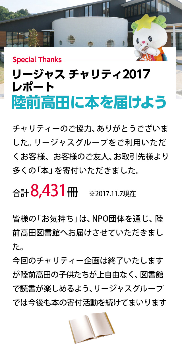 チャリティーのご協力、ありがとうございました。リージャスグループをご利用いただくお客様、お客様のご友人、お取引先様より多くの「本」を寄付いただきました。
合計 8,431冊　※2017.11.7現在
皆様の「お気持ち」は、NPO団体を通じ、陸前高田図書館へお届けさせていただきました。今回のチャリティー企画は終了いたしますが陸前高田の子供たちが上自由なく、図書館で読書が楽しめるよう、リージャスグループでは今後も本の寄付活動を続けてまいります。