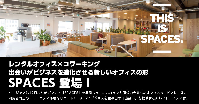 レンタルオフィス×コワーキング
出会いがビジネスを進化させる新しいオフィスの形SPACES 登場！
リージャスは12月より新ブランド「SPACES」を展開します。これまでと同様の充実したオフィスサービスに加え、利用者同士のコミュニティ形成をサポートし、新しいビジネスを生み出す「出会い」を提供する新しいサービスです。