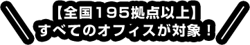 【全国195拠点以上】すべてのオフィスが対象！